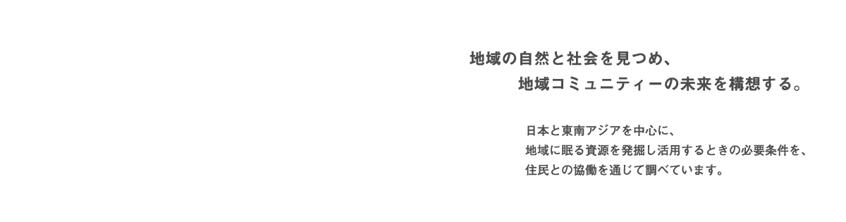 地域の自然と社会を見つめ、地域コミュニティーの未来を構想する。　日本と東南アジアを中心に、地域に眠る資源を発掘し活用するときの必要条件を、住民との協働を通じて調べています。